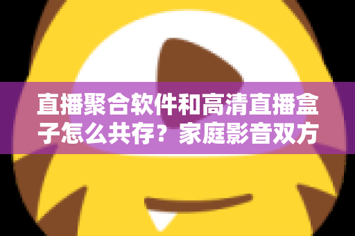 直播聚合软件和高清直播盒子怎么共存?家庭影音双方案协同实用指南 直播聚合软件和高清直播盒子怎么共存?家庭影音双方案协同实用指南