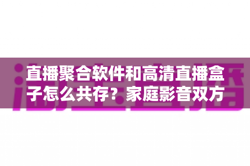 直播聚合软件和高清直播盒子怎么共存？家庭影音双方案协同实用指南