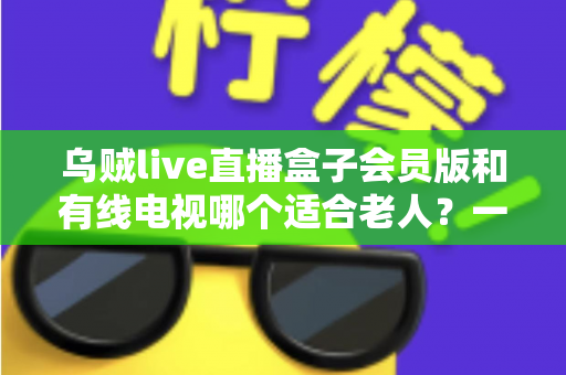 乌贼live直播盒子会员版和有线电视哪个适合老人？一份写给子女的实用对比指南