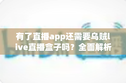 有了直播app还需要乌贼live直播盒子吗？全面解析助你选对直播装备