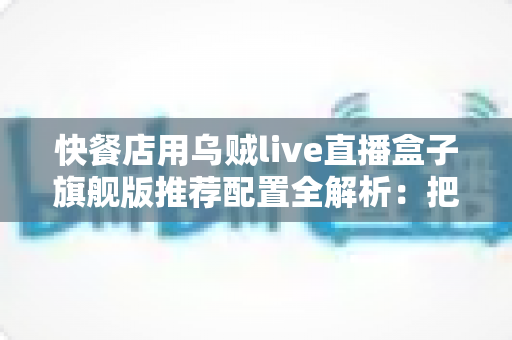 快餐店用乌贼live直播盒子旗舰版推荐配置全解析:把后厨烟火气变成线上真实客流 快餐店用乌贼live直播盒子旗舰版推荐配置全解析:把后厨烟火气变成线上真实客流