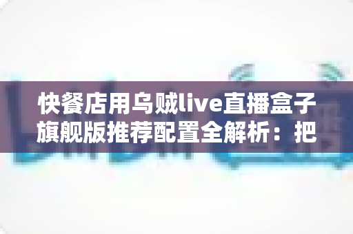 快餐店用乌贼live直播盒子旗舰版推荐配置全解析：把后厨烟火气变成线上真实客流