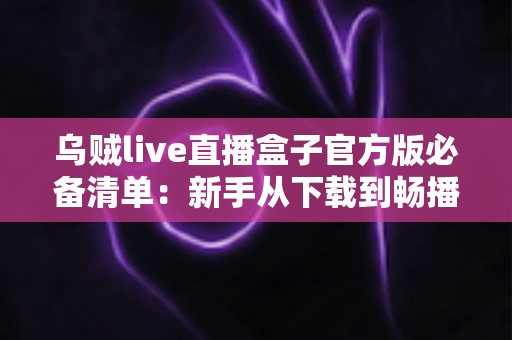 乌贼live直播盒子官方版必备清单:新手从下载到畅播的全流程实用指南 乌贼live直播盒子官方版必备清单:新手从下载到畅播的全流程实用指南