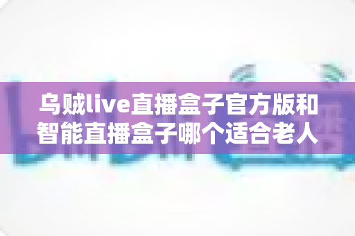 乌贼live直播盒子官方版和智能直播盒子哪个适合老人?子女必看的选购全攻略 乌贼live直播盒子官方版和智能直播盒子哪个适合老人?子女必看的选购全攻略