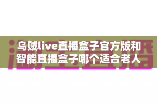 乌贼live直播盒子官方版和智能直播盒子哪个适合老人?子女必看的选购全攻略 乌贼live直播盒子官方版和智能直播盒子哪个适合老人?子女必看的选购全攻略