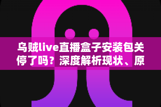 乌贼live直播盒子安装包关停了吗?深度解析现状、原因与用户应对指南 乌贼live直播盒子安装包关停了吗?深度解析现状、原因与用户应对指南