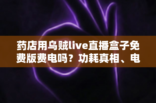 药店用乌贼live直播盒子免费版费电吗？功耗真相、电费测算与省电技巧全解析