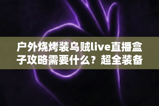户外烧烤装乌贼live直播盒子攻略需要什么?超全装备清单与实战技巧一文讲透 户外烧烤装乌贼live直播盒子攻略需要什么?超全装备清单与实战技巧一文讲透