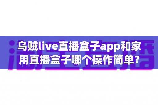 乌贼live直播盒子app和家用直播盒子哪个操作简单?新手与老主播都能看懂的实操对比指南 乌贼live直播盒子app和家用直播盒子哪个操作简单?新手与老主播都能看懂的实操对比指南