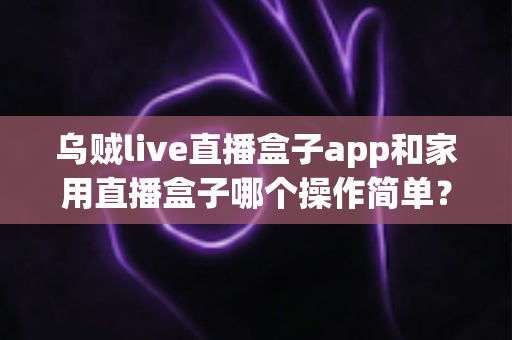 乌贼live直播盒子app和家用直播盒子哪个操作简单？新手与老主播都能看懂的实操对比指南