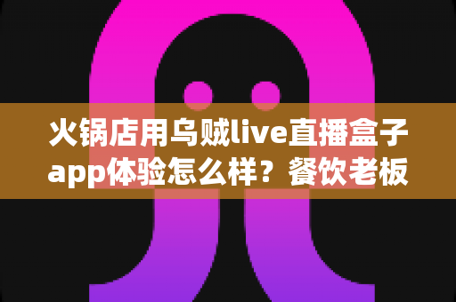 火锅店用乌贼live直播盒子app体验怎么样？餐饮老板必读的真实使用测评与引流攻略