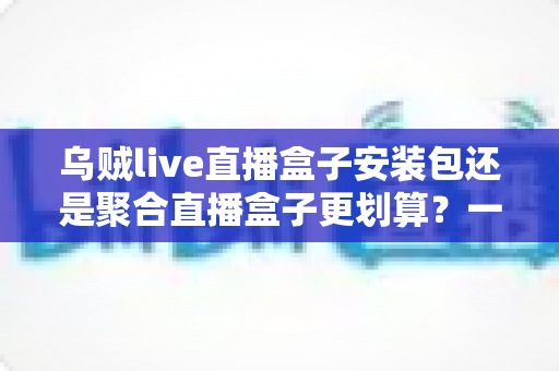 乌贼live直播盒子安装包还是聚合直播盒子更划算？一篇看懂两者差异的深度对比与选购指南