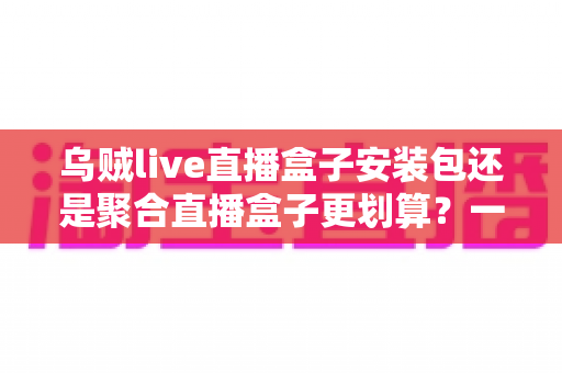 乌贼live直播盒子安装包还是聚合直播盒子更划算？一篇看懂两者差异的深度对比与选购指南