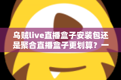 乌贼live直播盒子安装包还是聚合直播盒子更划算？一篇看懂两者差异的深度对比与选购指南