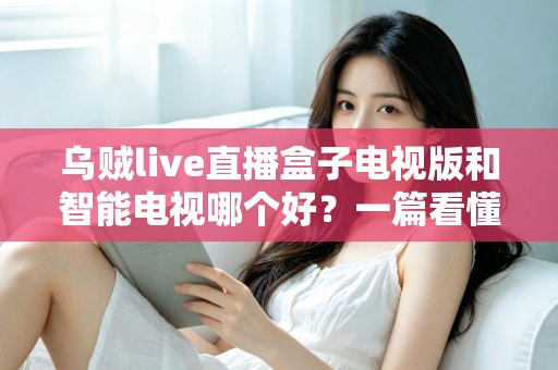 乌贼live直播盒子电视版和智能电视哪个好？一篇看懂大屏观影方案的深度对比与选购指南