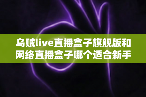 乌贼live直播盒子旗舰版和网络直播盒子哪个适合新手?新手主播设备选购全指南 乌贼live直播盒子旗舰版和网络直播盒子哪个适合新手?新手主播设备选购全指南