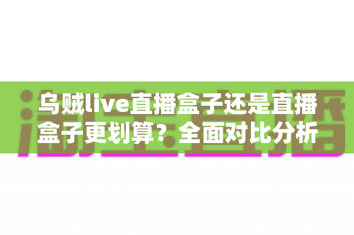 乌贼live直播盒子还是直播盒子更划算？全面对比分析与省钱选购指南