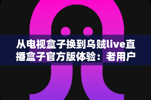 从电视盒子换到乌贼live直播盒子官方版体验：老用户换机后的真实感受与全面评测