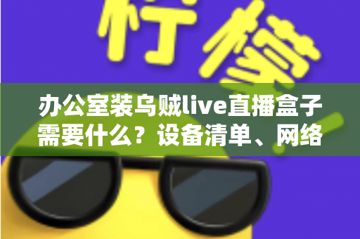 办公室装乌贼live直播盒子需要什么？设备清单、网络要求与安装流程一站式指南
