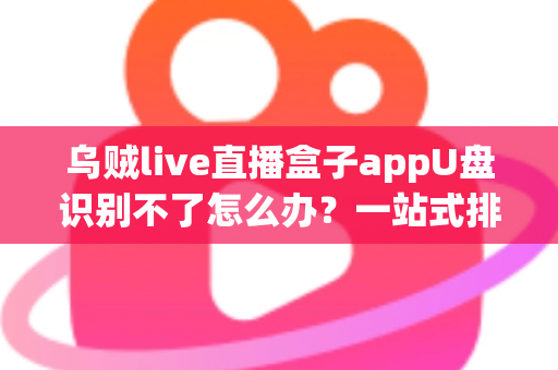 乌贼live直播盒子appU盘识别不了怎么办?一站式排查修复实用指南 乌贼live直播盒子appU盘识别不了怎么办?一站式排查修复实用指南
