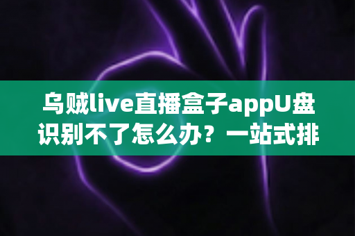 乌贼live直播盒子appU盘识别不了怎么办?一站式排查修复实用指南 乌贼live直播盒子appU盘识别不了怎么办?一站式排查修复实用指南