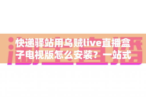快递驿站用乌贼live直播盒子电视版怎么安装？一站式安装设置指南，让驿站电视秒变便民直播屏