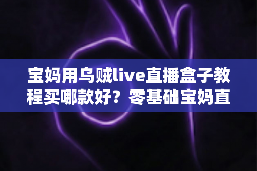 宝妈用乌贼live直播盒子教程买哪款好？零基础宝妈直播设备选购与上手全指南