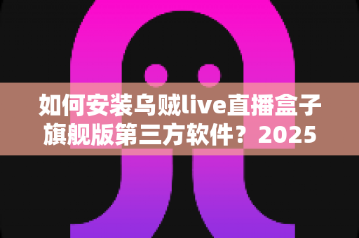 如何安装乌贼live直播盒子旗舰版第三方软件?2025年最新详细安装教程与避坑指南 如何安装乌贼live直播盒子旗舰版第三方软件?2025年最新详细安装教程与避坑指南