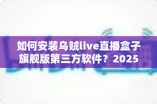 如何安装乌贼live直播盒子旗舰版第三方软件?2025年最新详细安装教程与避坑指南 如何安装乌贼live直播盒子旗舰版第三方软件?2025年最新详细安装教程与避坑指南