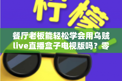 餐厅老板能轻松学会用乌贼live直播盒子电视版吗?零基础也能快速开播的实用指南 餐厅老板能轻松学会用乌贼live直播盒子电视版吗?零基础也能快速开播的实用指南