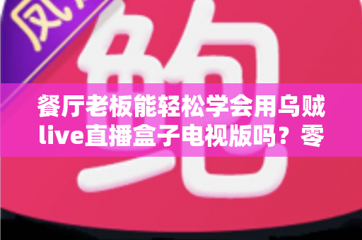 餐厅老板能轻松学会用乌贼live直播盒子电视版吗?零基础也能快速开播的实用指南 餐厅老板能轻松学会用乌贼live直播盒子电视版吗?零基础也能快速开播的实用指南