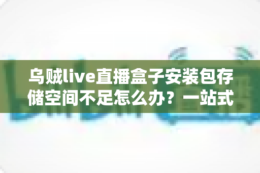 乌贼live直播盒子安装包存储空间不足怎么办?一站式解决指南与实用清理技巧全解析 乌贼live直播盒子安装包存储空间不足怎么办?一站式解决指南与实用清理技巧全解析