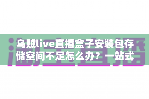 乌贼live直播盒子安装包存储空间不足怎么办？一站式解决指南与实用清理技巧全解析