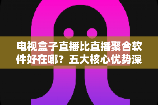 电视盒子直播比直播聚合软件好在哪？五大核心优势深度解析，帮你选对客厅大屏观影方案