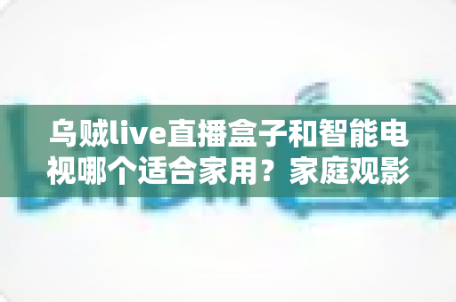乌贼live直播盒子和智能电视哪个适合家用?家庭观影设备深度对比与选购指南 乌贼live直播盒子和智能电视哪个适合家用?家庭观影设备深度对比与选购指南