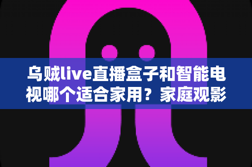 乌贼live直播盒子和智能电视哪个适合家用？家庭观影设备深度对比与选购指南
