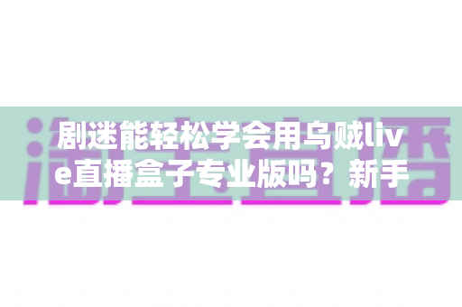 剧迷能轻松学会用乌贼live直播盒子专业版吗?新手从零到精通的完整上手指南 剧迷能轻松学会用乌贼live直播盒子专业版吗?新手从零到精通的完整上手指南