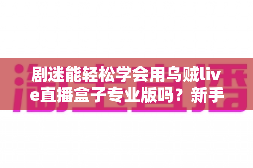 剧迷能轻松学会用乌贼live直播盒子专业版吗？新手从零到精通的完整上手指南