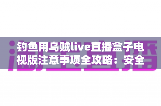 钓鱼用乌贼live直播盒子电视版注意事项全攻略:安全安装与正确使用指南 钓鱼用乌贼live直播盒子电视版注意事项全攻略:安全安装与正确使用指南