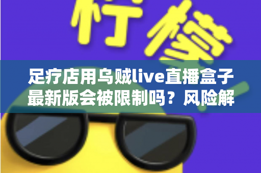 足疗店用乌贼live直播盒子最新版会被限制吗？风险解析与合规使用指南
