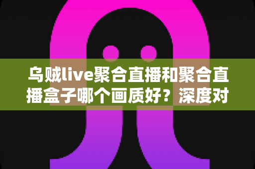 乌贼live聚合直播和聚合直播盒子哪个画质好？深度对比解析，帮你选出真正的高清直播方案