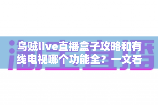 乌贼live直播盒子攻略和有线电视哪个功能全？一文看懂家庭观影最佳选择