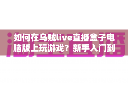如何在乌贼live直播盒子电脑版上玩游戏？新手入门到精通的一站式实用指南