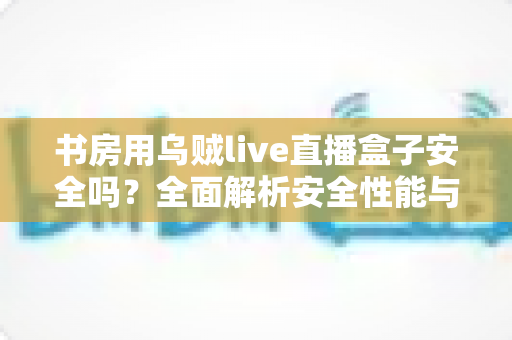 书房用乌贼live直播盒子安全吗？全面解析安全性能与正确使用指南