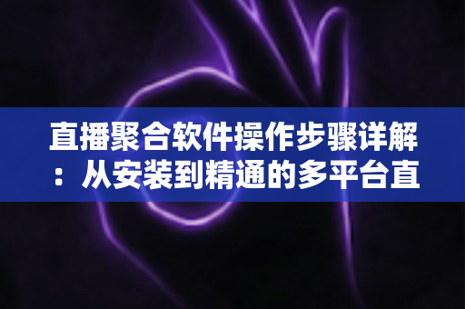 直播聚合软件操作步骤详解：从安装到精通的多平台直播管理实操指南