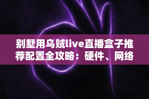 别墅用乌贼live直播盒子推荐配置全攻略:硬件、网络与场景化部署一站式指南 别墅用乌贼live直播盒子推荐配置全攻略:硬件、网络与场景化部署一站式指南
