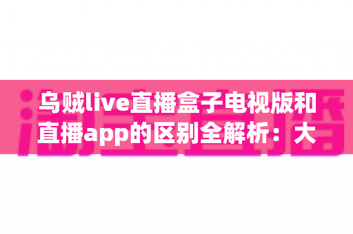乌贼live直播盒子电视版和直播app的区别全解析:大屏电视与手机小屏,到底哪个更适合你? 乌贼live直播盒子电视版和直播app的区别全解析:大屏电视与手机小屏,到底哪个更适合你?