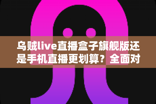 乌贼live直播盒子旗舰版还是手机直播更划算?全面对比帮你做出明智选择 乌贼live直播盒子旗舰版还是手机直播更划算?全面对比帮你做出明智选择