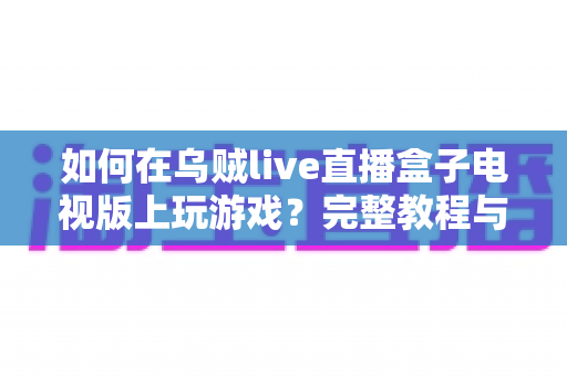 如何在乌贼live直播盒子电视版上玩游戏?完整教程与实用技巧大公开 如何在乌贼live直播盒子电视版上玩游戏?完整教程与实用技巧大公开
