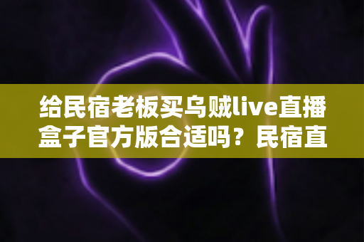 给民宿老板买乌贼live直播盒子官方版合适吗？民宿直播设备选购深度评测与实用指南